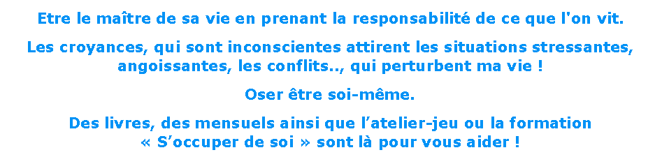 Zone de Texte: Etre le maître de sa vie en prenant la responsabilité de ce que l'on vit.
Les croyances, qui sont inconscientes attirent les situations stressantes, angoissantes, les conflits.., qui perturbent ma vie !
Oser être soi-même.
Des livres, des mensuels ainsi que l’atelier-jeu ou la formation 
« S’occuper de soi » sont là pour vous aider !